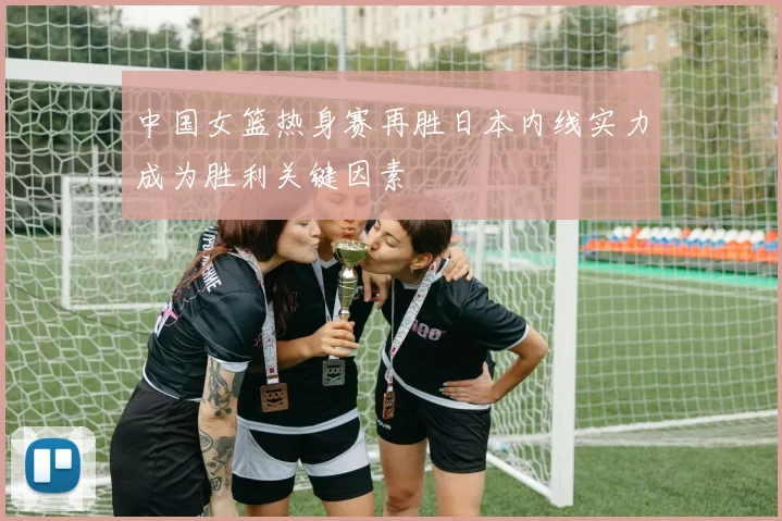 中国女篮热身赛再胜日本内线实力成为胜利关键因素