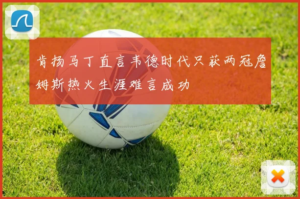 肯扬马丁直言韦德时代只获两冠詹姆斯热火生涯难言成功