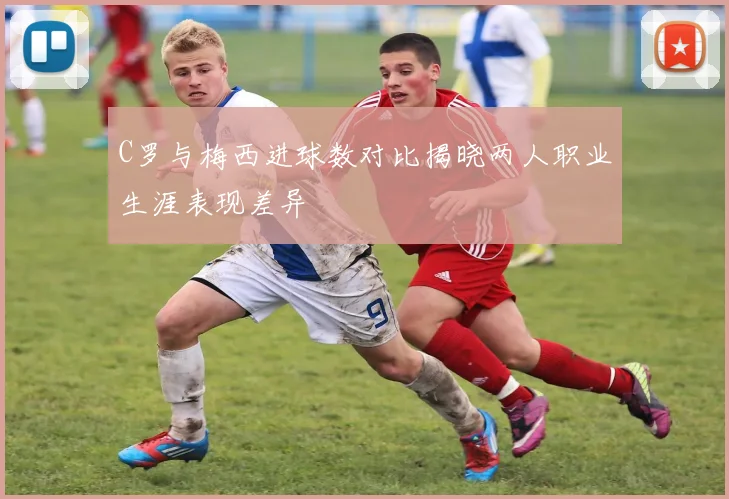 C罗与梅西进球数对比揭晓两人职业生涯表现差异