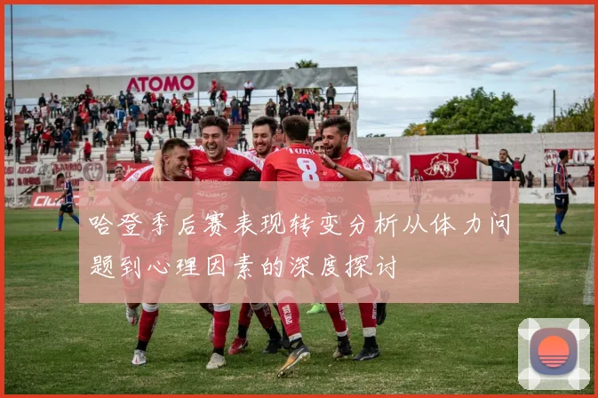 哈登季后赛表现转变分析从体力问题到心理因素的深度探讨
