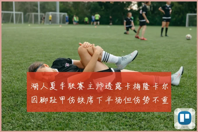 湖人夏季联赛主帅透露卡梅隆卡尔因脚趾甲伤缺席下半场但伤势不重