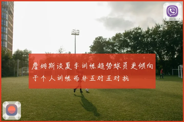 詹姆斯谈夏季训练趋势球员更倾向于个人训练而非五对五对抗