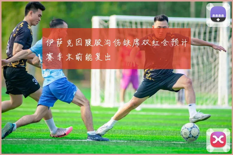 伊萨克因腹股沟伤缺席双红会预计赛季末前能复出