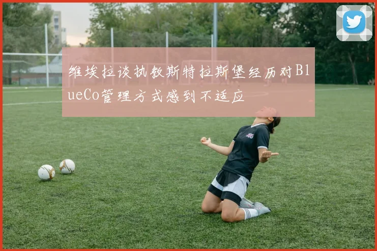 维埃拉谈执教斯特拉斯堡经历对BlueCo管理方式感到不适应