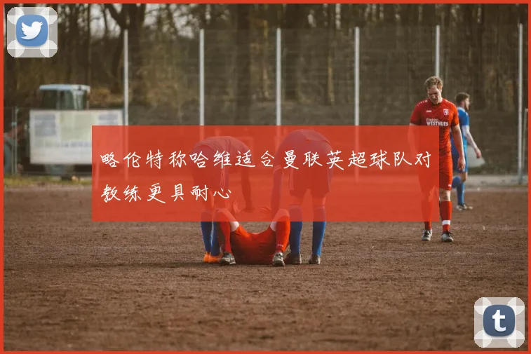 略伦特称哈维适合曼联英超球队对教练更具耐心