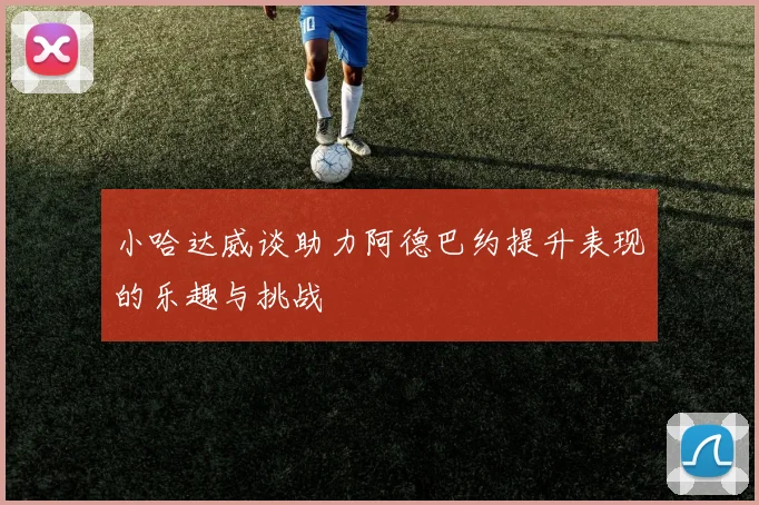 小哈达威谈助力阿德巴约提升表现的乐趣与挑战