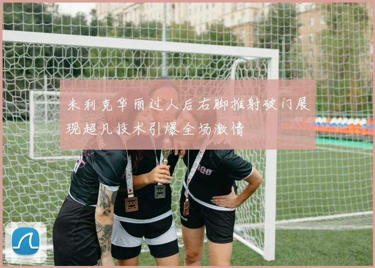 米利克华丽过人后右脚推射破门展现超凡技术引爆全场激情