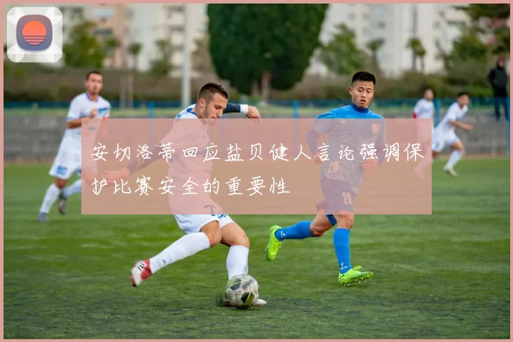 安切洛蒂回应盐贝健人言论强调保护比赛安全的重要性