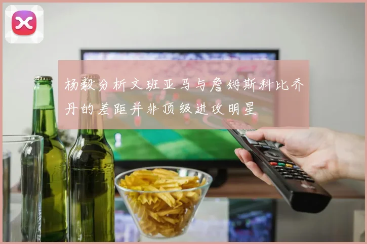 杨毅分析文班亚马与詹姆斯科比乔丹的差距并非顶级进攻明星