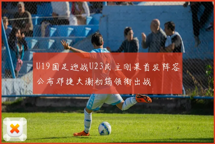 U19国足迎战U23民主刚果首发阵容公布邓捷夫谢初筠领衔出战