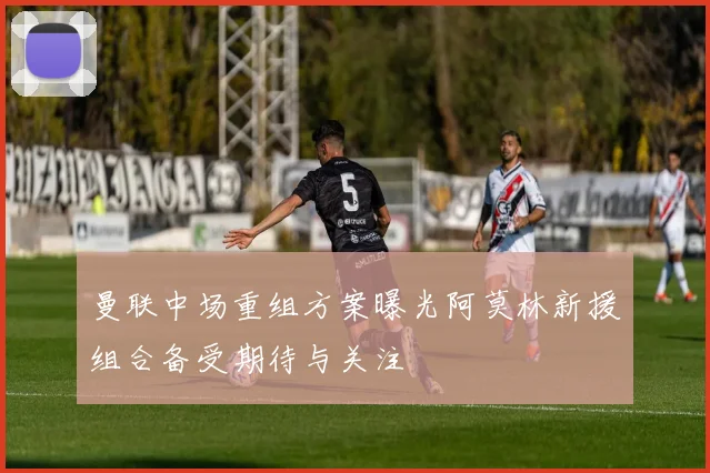曼联中场重组方案曝光阿莫林新援组合备受期待与关注