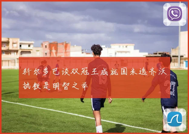科尔多巴谈双冠王成就国米选齐沃执教是明智之举
