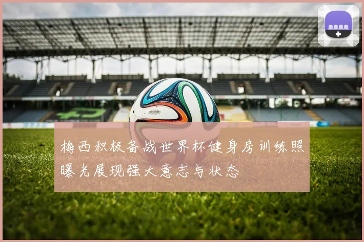 梅西积极备战世界杯健身房训练照曝光展现强大意志与状态