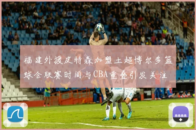 福建外援皮特森加盟土超博尔多篮球会联赛时间与CBA重叠引发关注