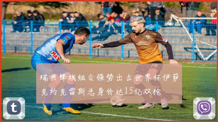 瑞典锋线组合强势出击世界杯伊萨克约克雷斯总身价达15亿双枪