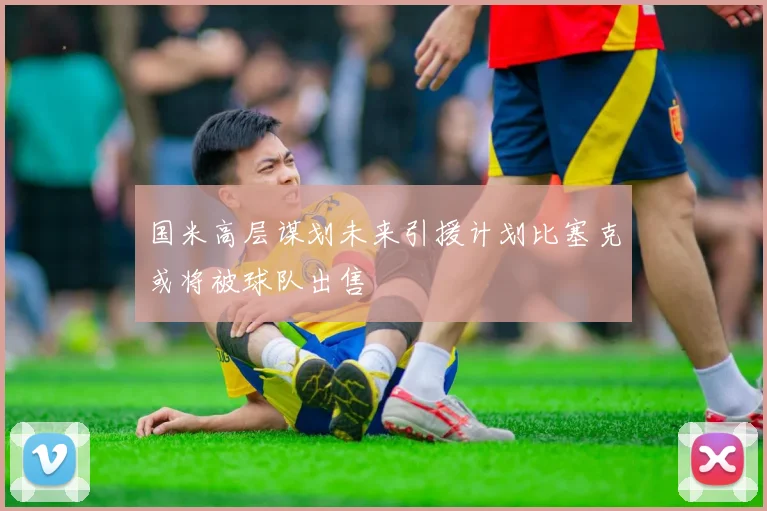 国米高层谋划未来引援计划比塞克或将被球队出售