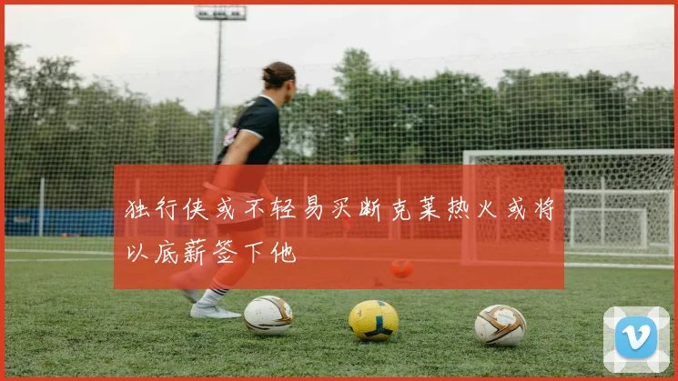 独行侠或不轻易买断克莱热火或将以底薪签下他