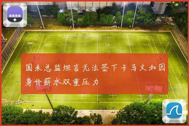 国米总监坦言无法签下卡马文加因身价薪水双重压力