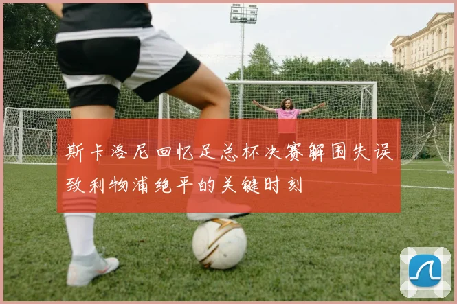 斯卡洛尼回忆足总杯决赛解围失误致利物浦绝平的关键时刻