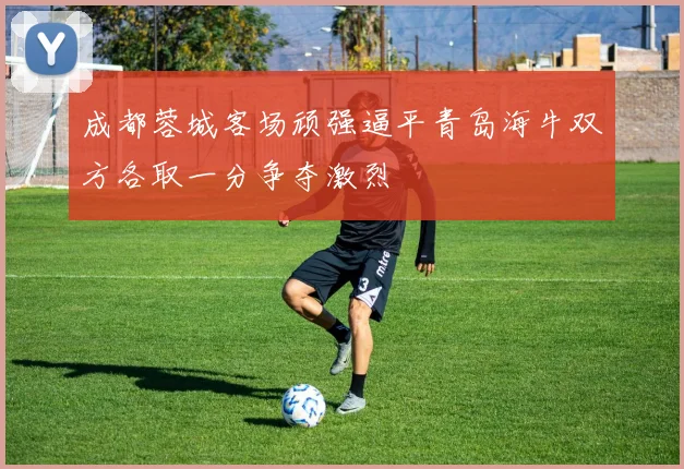 成都蓉城客场顽强逼平青岛海牛双方各取一分争夺激烈